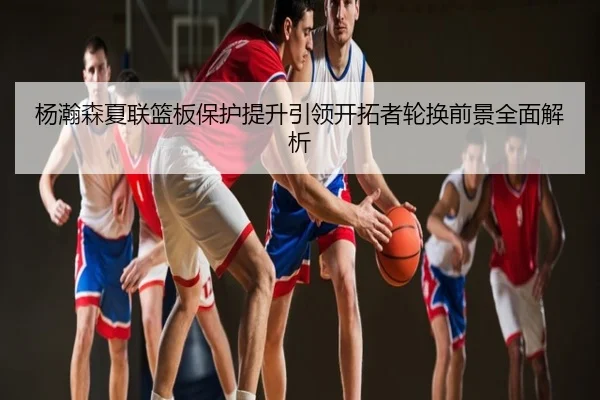 杨瀚森夏联篮板保护提升引领开拓者轮换前景全面解析