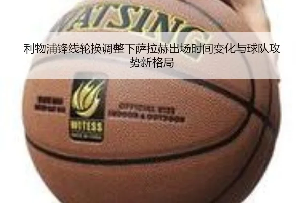 利物浦锋线轮换调整下萨拉赫出场时间变化与球队攻势新格局(mksports)